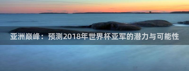 2026年世界杯对阵图:亚洲巅峰:预测2018年世界杯亚军的潜力与可能性